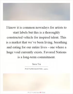 I know it is common nowadays for artists to start labels but this is a thoroughly constructed vehicle for inspired talent. This is a market that we’ve been living, breathing and eating for our entire lives - one where a huge void currently exists. Favored Nations is a long-term commitment Picture Quote #1