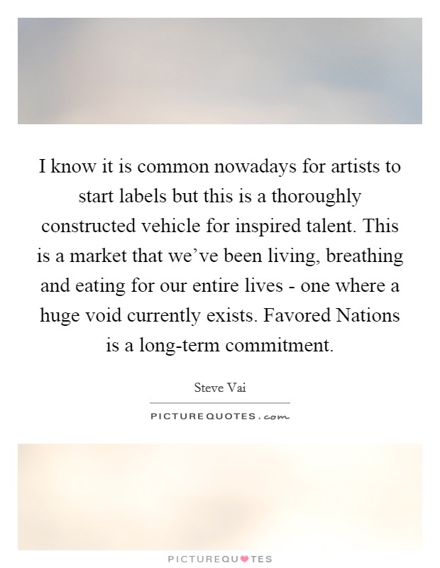 I know it is common nowadays for artists to start labels but this is a thoroughly constructed vehicle for inspired talent. This is a market that we've been living, breathing and eating for our entire lives - one where a huge void currently exists. Favored Nations is a long-term commitment Picture Quote #1