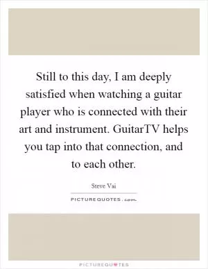 Still to this day, I am deeply satisfied when watching a guitar player who is connected with their art and instrument. GuitarTV helps you tap into that connection, and to each other Picture Quote #1