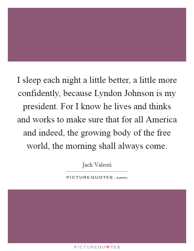 I sleep each night a little better, a little more confidently, because Lyndon Johnson is my president. For I know he lives and thinks and works to make sure that for all America and indeed, the growing body of the free world, the morning shall always come Picture Quote #1