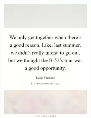 We only get together when there’s a good reason. Like, last summer, we didn’t really intend to go out, but we thought the B-52’s tour was a good opportunity Picture Quote #1
