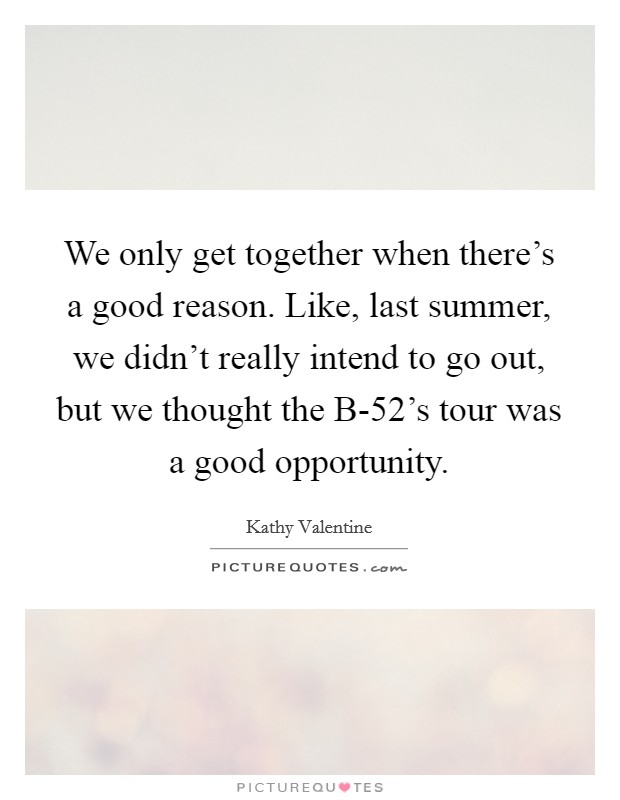 We only get together when there's a good reason. Like, last summer, we didn't really intend to go out, but we thought the B-52's tour was a good opportunity Picture Quote #1