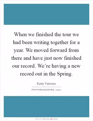 When we finished the tour we had been writing together for a year. We moved forward from there and have just now finished our record. We’re having a new record out in the Spring Picture Quote #1