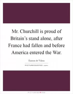 Mr. Churchill is proud of Britain’s stand alone, after France had fallen and before America entered the War Picture Quote #1