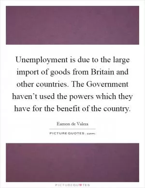 Unemployment is due to the large import of goods from Britain and other countries. The Government haven’t used the powers which they have for the benefit of the country Picture Quote #1