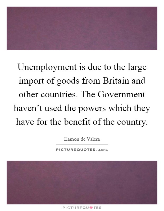Unemployment is due to the large import of goods from Britain and other countries. The Government haven't used the powers which they have for the benefit of the country Picture Quote #1