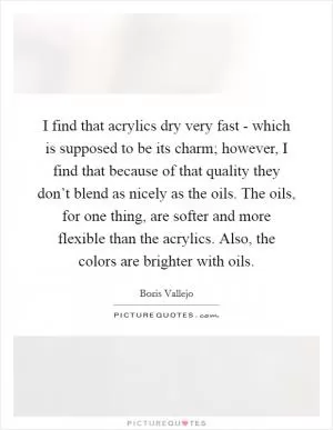 I find that acrylics dry very fast - which is supposed to be its charm; however, I find that because of that quality they don’t blend as nicely as the oils. The oils, for one thing, are softer and more flexible than the acrylics. Also, the colors are brighter with oils Picture Quote #1