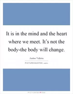 It is in the mind and the heart where we meet. It’s not the body-the body will change Picture Quote #1