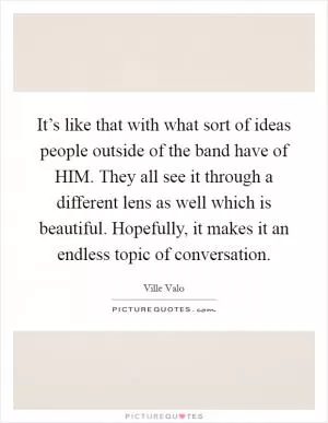 It’s like that with what sort of ideas people outside of the band have of HIM. They all see it through a different lens as well which is beautiful. Hopefully, it makes it an endless topic of conversation Picture Quote #1