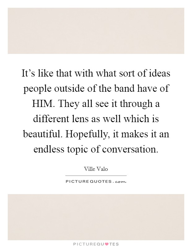 It's like that with what sort of ideas people outside of the band have of HIM. They all see it through a different lens as well which is beautiful. Hopefully, it makes it an endless topic of conversation Picture Quote #1