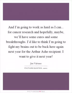 And I’m going to work as hard as I can... for cancer research and hopefully, maybe, we’ll have some cures and some breakthroughs. I’d like to think I’m going to fight my brains out to be back here again next year for the Arthur Ashe recipient. I want to give it next year! Picture Quote #1