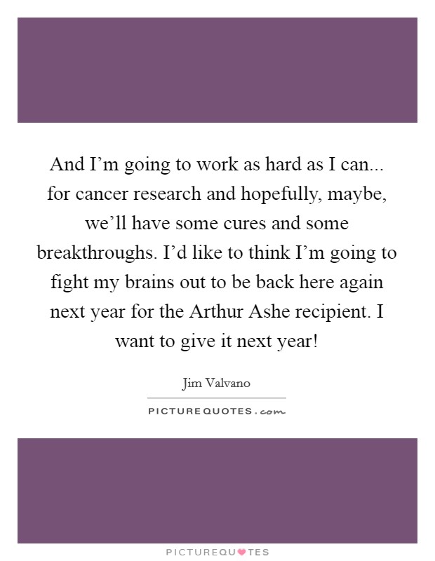 And I'm going to work as hard as I can... for cancer research and hopefully, maybe, we'll have some cures and some breakthroughs. I'd like to think I'm going to fight my brains out to be back here again next year for the Arthur Ashe recipient. I want to give it next year! Picture Quote #1