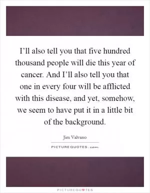 I’ll also tell you that five hundred thousand people will die this year of cancer. And I’ll also tell you that one in every four will be afflicted with this disease, and yet, somehow, we seem to have put it in a little bit of the background Picture Quote #1
