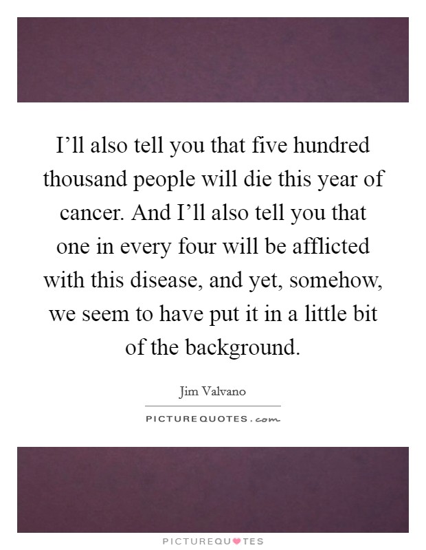 I'll also tell you that five hundred thousand people will die this year of cancer. And I'll also tell you that one in every four will be afflicted with this disease, and yet, somehow, we seem to have put it in a little bit of the background Picture Quote #1
