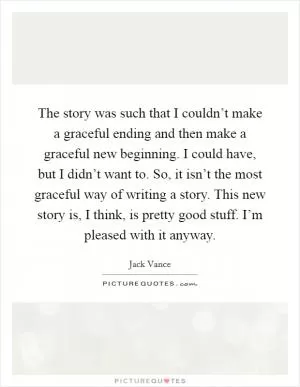 The story was such that I couldn’t make a graceful ending and then make a graceful new beginning. I could have, but I didn’t want to. So, it isn’t the most graceful way of writing a story. This new story is, I think, is pretty good stuff. I’m pleased with it anyway Picture Quote #1