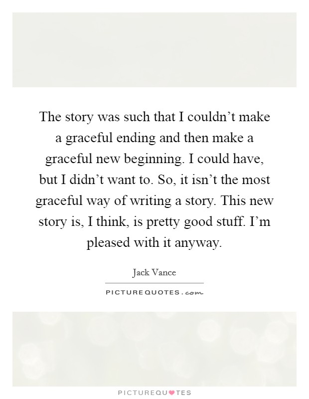 The story was such that I couldn't make a graceful ending and then make a graceful new beginning. I could have, but I didn't want to. So, it isn't the most graceful way of writing a story. This new story is, I think, is pretty good stuff. I'm pleased with it anyway Picture Quote #1