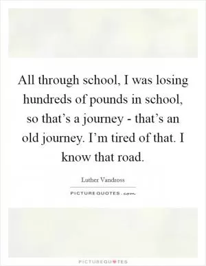 All through school, I was losing hundreds of pounds in school, so that’s a journey - that’s an old journey. I’m tired of that. I know that road Picture Quote #1