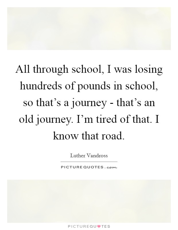 All through school, I was losing hundreds of pounds in school, so that's a journey - that's an old journey. I'm tired of that. I know that road Picture Quote #1
