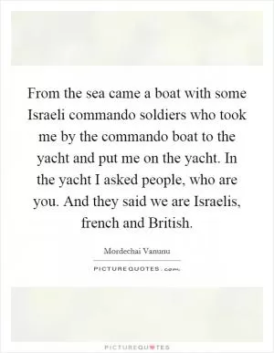 From the sea came a boat with some Israeli commando soldiers who took me by the commando boat to the yacht and put me on the yacht. In the yacht I asked people, who are you. And they said we are Israelis, french and British Picture Quote #1