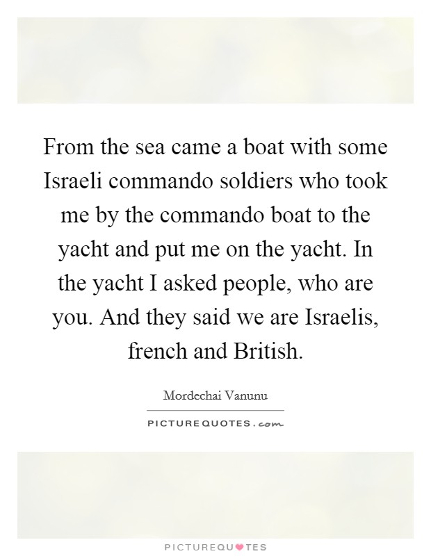 From the sea came a boat with some Israeli commando soldiers who took me by the commando boat to the yacht and put me on the yacht. In the yacht I asked people, who are you. And they said we are Israelis, french and British Picture Quote #1