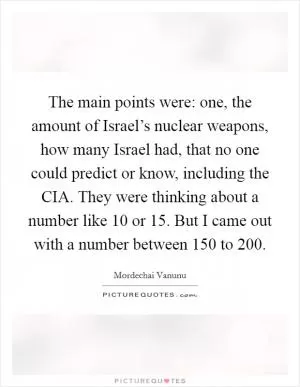 The main points were: one, the amount of Israel’s nuclear weapons, how many Israel had, that no one could predict or know, including the CIA. They were thinking about a number like 10 or 15. But I came out with a number between 150 to 200 Picture Quote #1