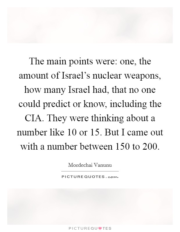 The main points were: one, the amount of Israel's nuclear weapons, how many Israel had, that no one could predict or know, including the CIA. They were thinking about a number like 10 or 15. But I came out with a number between 150 to 200 Picture Quote #1