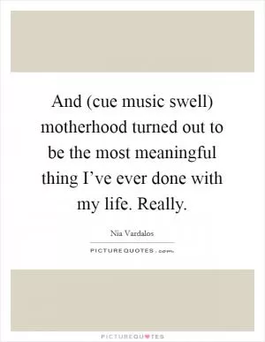 And (cue music swell) motherhood turned out to be the most meaningful thing I’ve ever done with my life. Really Picture Quote #1