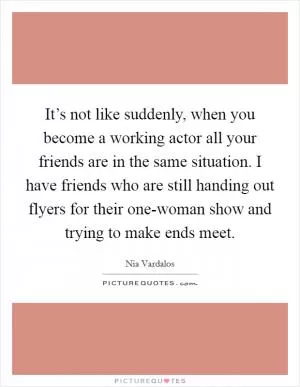 It’s not like suddenly, when you become a working actor all your friends are in the same situation. I have friends who are still handing out flyers for their one-woman show and trying to make ends meet Picture Quote #1