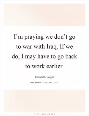 I’m praying we don’t go to war with Iraq. If we do, I may have to go back to work earlier Picture Quote #1