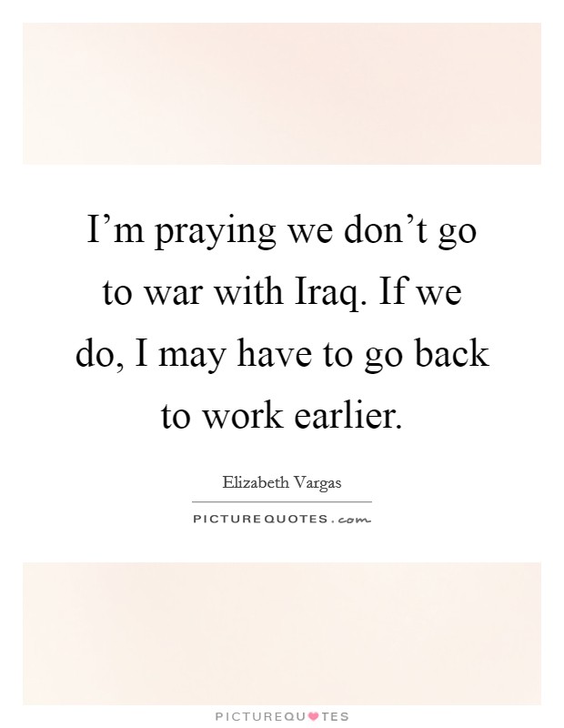 I'm praying we don't go to war with Iraq. If we do, I may have to go back to work earlier Picture Quote #1