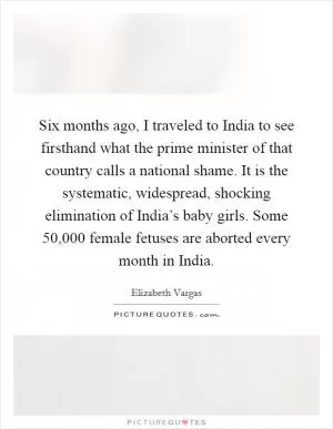 Six months ago, I traveled to India to see firsthand what the prime minister of that country calls a national shame. It is the systematic, widespread, shocking elimination of India’s baby girls. Some 50,000 female fetuses are aborted every month in India Picture Quote #1