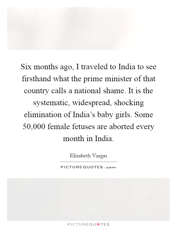 Six months ago, I traveled to India to see firsthand what the prime minister of that country calls a national shame. It is the systematic, widespread, shocking elimination of India's baby girls. Some 50,000 female fetuses are aborted every month in India Picture Quote #1