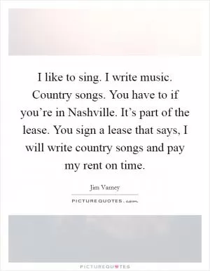 I like to sing. I write music. Country songs. You have to if you’re in Nashville. It’s part of the lease. You sign a lease that says, I will write country songs and pay my rent on time Picture Quote #1