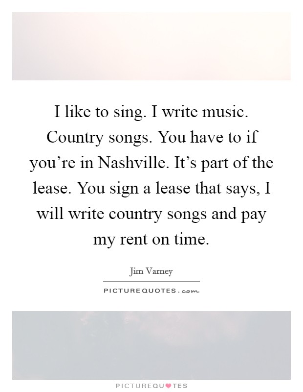 I like to sing. I write music. Country songs. You have to if you're in Nashville. It's part of the lease. You sign a lease that says, I will write country songs and pay my rent on time Picture Quote #1