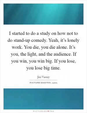 I started to do a study on how not to do stand-up comedy. Yeah, it’s lonely work. You die, you die alone. It’s you, the light, and the audience. If you win, you win big. If you lose, you lose big time Picture Quote #1