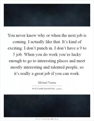 You never know why or when the next job is coming. I actually like that. It’s kind of exciting. I don’t punch in. I don’t have a 9 to 5 job. When you do work you’re lucky enough to go to interesting places and meet mostly interesting and talented people, so it’s really a great job if you can work Picture Quote #1