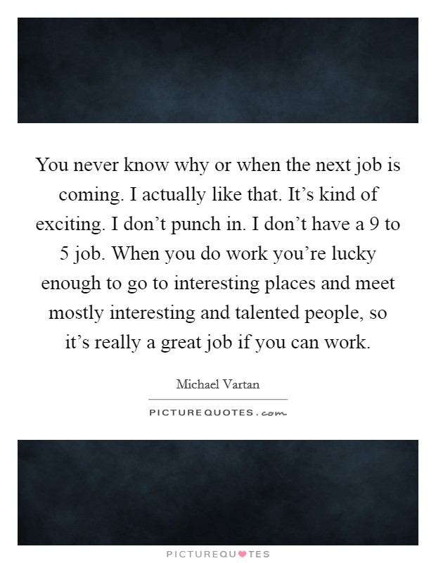 You never know why or when the next job is coming. I actually like that. It's kind of exciting. I don't punch in. I don't have a 9 to 5 job. When you do work you're lucky enough to go to interesting places and meet mostly interesting and talented people, so it's really a great job if you can work Picture Quote #1