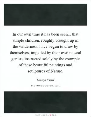 In our own time it has been seen... that simple children, roughly brought up in the wilderness, have begun to draw by themselves, impelled by their own natural genius, instructed solely by the example of these beautiful paintings and sculptures of Nature Picture Quote #1