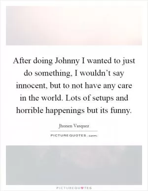 After doing Johnny I wanted to just do something, I wouldn’t say innocent, but to not have any care in the world. Lots of setups and horrible happenings but its funny Picture Quote #1