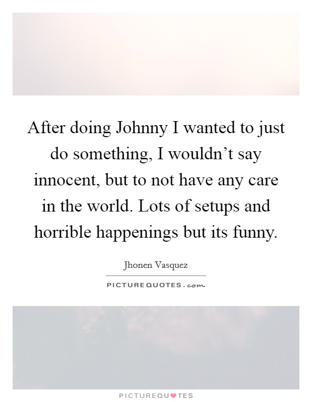 After doing Johnny I wanted to just do something, I wouldn't say innocent, but to not have any care in the world. Lots of setups and horrible happenings but its funny Picture Quote #1