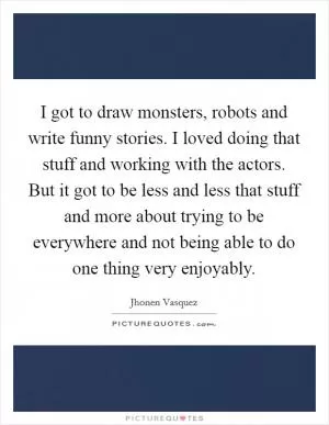 I got to draw monsters, robots and write funny stories. I loved doing that stuff and working with the actors. But it got to be less and less that stuff and more about trying to be everywhere and not being able to do one thing very enjoyably Picture Quote #1
