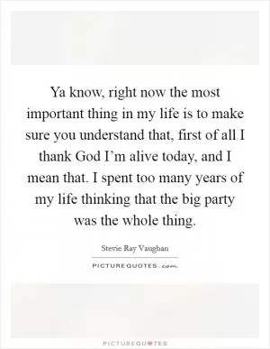 Ya know, right now the most important thing in my life is to make sure you understand that, first of all I thank God I’m alive today, and I mean that. I spent too many years of my life thinking that the big party was the whole thing Picture Quote #1