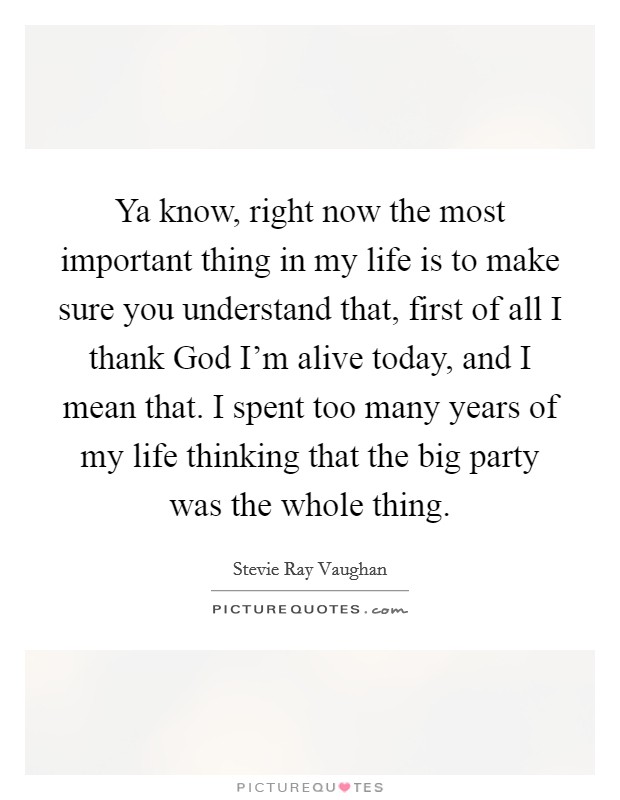 Ya know, right now the most important thing in my life is to make sure you understand that, first of all I thank God I'm alive today, and I mean that. I spent too many years of my life thinking that the big party was the whole thing Picture Quote #1