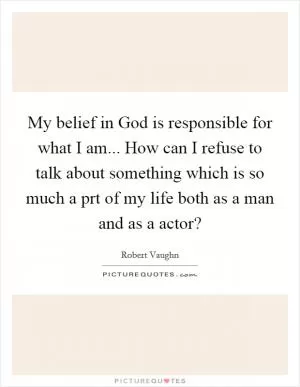 My belief in God is responsible for what I am... How can I refuse to talk about something which is so much a prt of my life both as a man and as a actor? Picture Quote #1