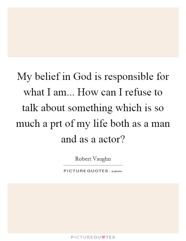 My belief in God is responsible for what I am... How can I refuse to talk about something which is so much a prt of my life both as a man and as a actor? Picture Quote #1