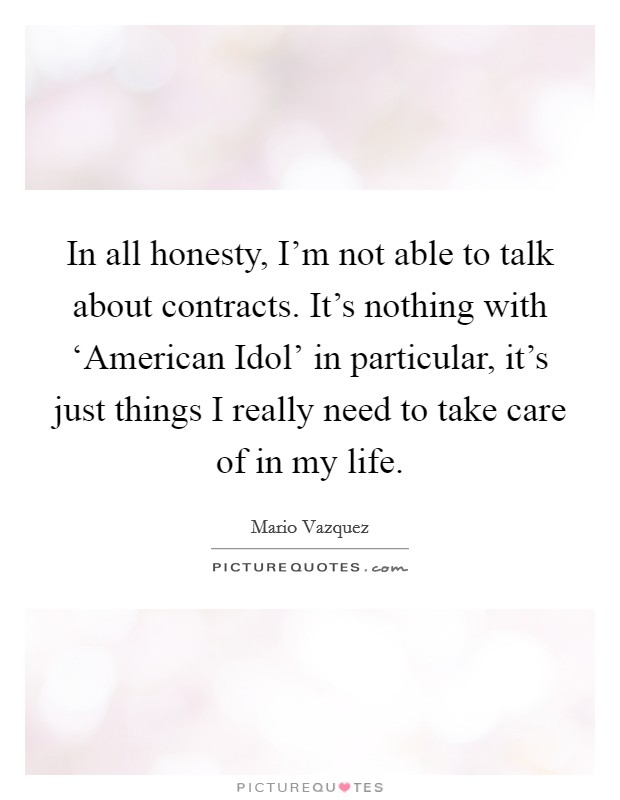 In all honesty, I'm not able to talk about contracts. It's nothing with ‘American Idol' in particular, it's just things I really need to take care of in my life Picture Quote #1