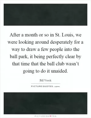 After a month or so in St. Louis, we were looking around desperately for a way to draw a few people into the ball park, it being perfectly clear by that time that the ball club wasn’t going to do it unaided Picture Quote #1