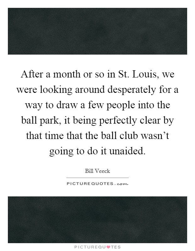 After a month or so in St. Louis, we were looking around desperately for a way to draw a few people into the ball park, it being perfectly clear by that time that the ball club wasn't going to do it unaided Picture Quote #1