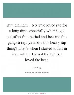 But, eminem... No, I’ve loved rap for a long time, especially when it got out of its first period and became this gangsta rap, ya know this heavy rap thing? That’s when I started to fall in love with it. I loved the lyrics. I loved the beat Picture Quote #1