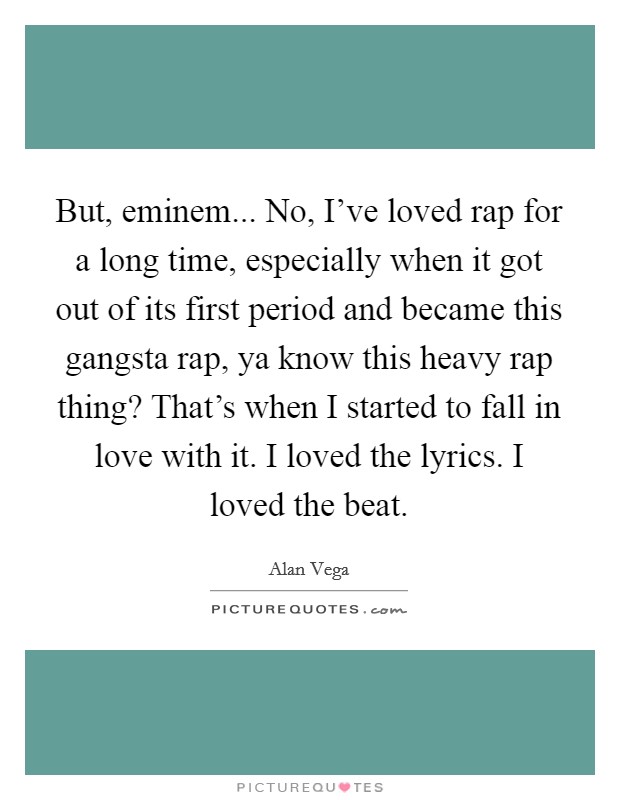 But, eminem... No, I've loved rap for a long time, especially when it got out of its first period and became this gangsta rap, ya know this heavy rap thing? That's when I started to fall in love with it. I loved the lyrics. I loved the beat Picture Quote #1